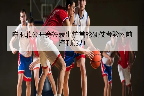 陈雨菲公开赛签表出炉首轮硬仗考验网前控制能力